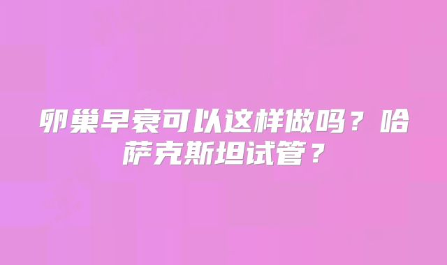 卵巢早衰可以这样做吗？哈萨克斯坦试管？