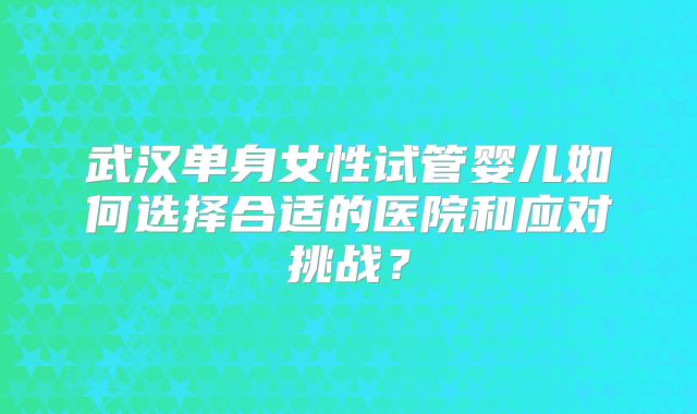 武汉单身女性试管婴儿如何选择合适的医院和应对挑战？