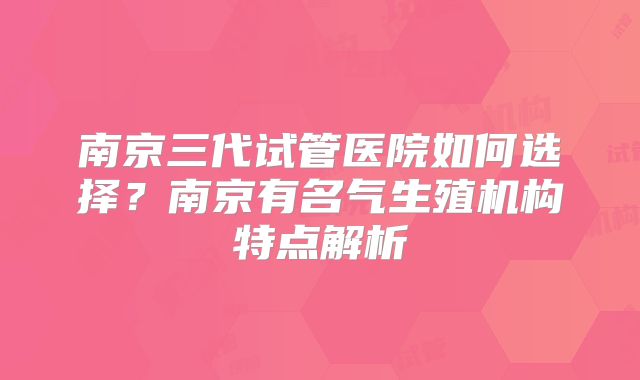南京三代试管医院如何选择？南京有名气生殖机构特点解析