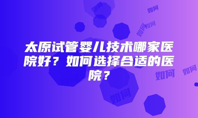 太原试管婴儿技术哪家医院好？如何选择合适的医院？
