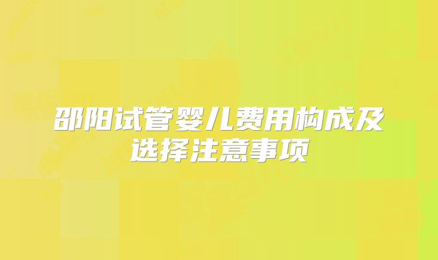 邵阳试管婴儿费用构成及选择注意事项