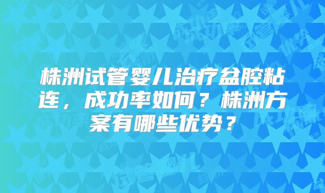 株洲试管婴儿治疗盆腔粘连，成功率如何？株洲方案有哪些优势？