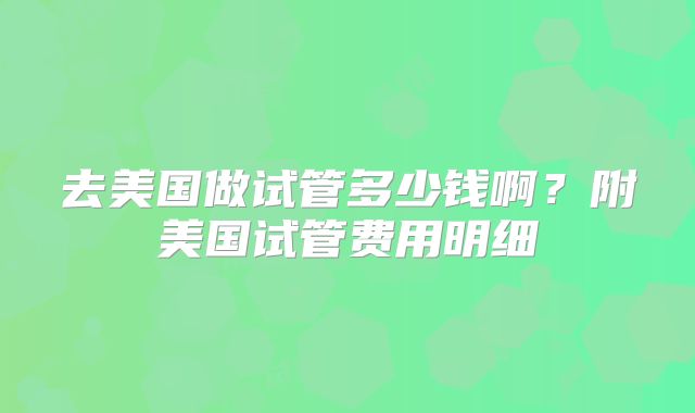 去美国做试管多少钱啊？附美国试管费用明细