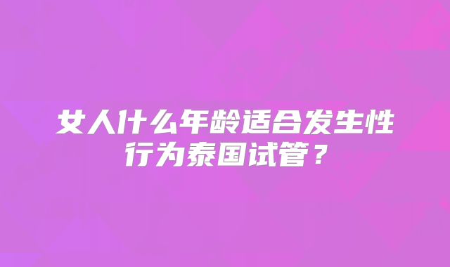 女人什么年龄适合发生性行为泰国试管？