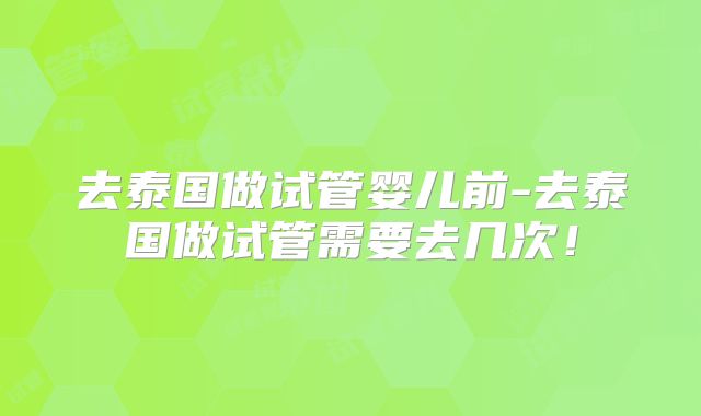 去泰国做试管婴儿前-去泰国做试管需要去几次！