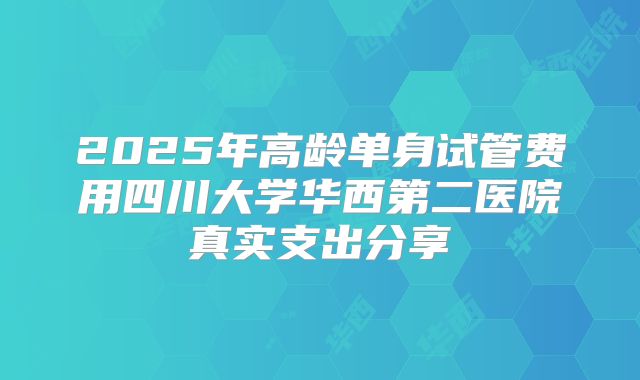 2025年高龄单身试管费用四川大学华西第二医院真实支出分享