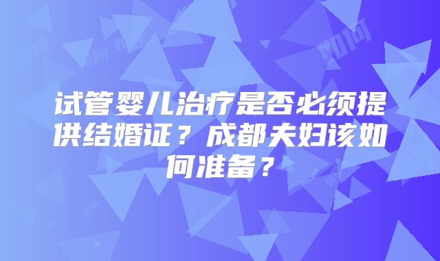 试管婴儿治疗是否必须提供结婚证？成都夫妇该如何准备？