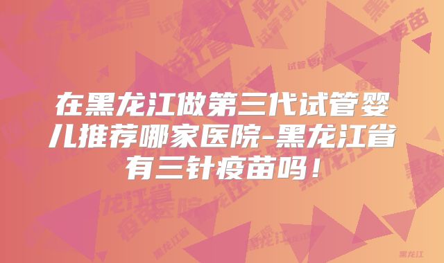 在黑龙江做第三代试管婴儿推荐哪家医院-黑龙江省有三针疫苗吗！