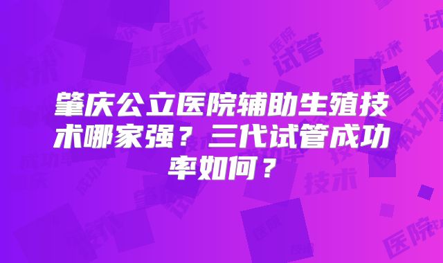 肇庆公立医院辅助生殖技术哪家强？三代试管成功率如何？