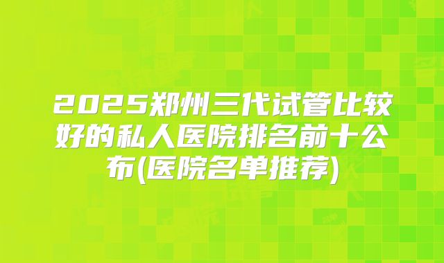 2025郑州三代试管比较好的私人医院排名前十公布(医院名单推荐)