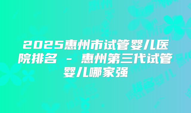 2025惠州市试管婴儿医院排名 - 惠州第三代试管婴儿哪家强