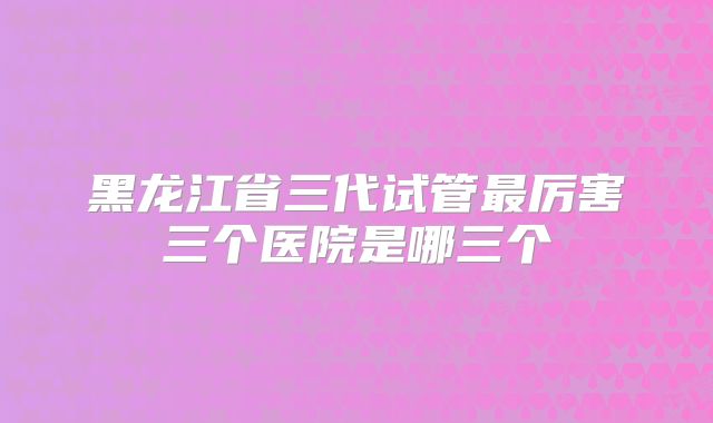 黑龙江省三代试管最厉害三个医院是哪三个