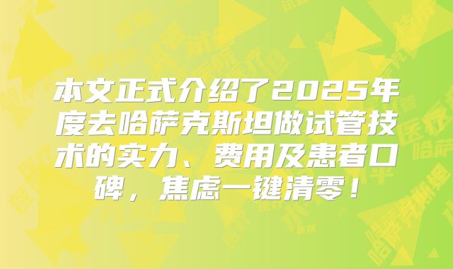 本文正式介绍了2025年度去哈萨克斯坦做试管技术的实力、费用及患者口碑，焦虑一键清零！