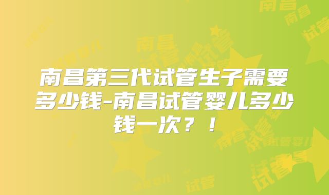 南昌第三代试管生子需要多少钱-南昌试管婴儿多少钱一次？！