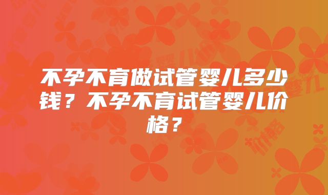 不孕不育做试管婴儿多少钱?不孕不育试管婴儿价格?