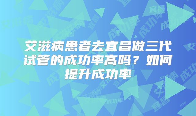 艾滋病患者去宜昌做三代试管的成功率高吗？如何提升成功率