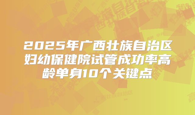 2025年广西壮族自治区妇幼保健院试管成功率高龄单身10个关键点
