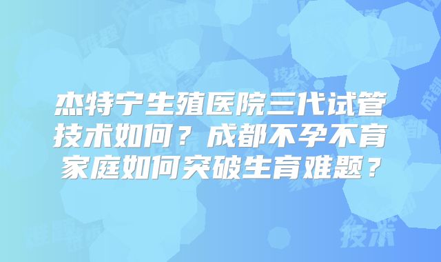 杰特宁生殖医院三代试管技术如何？成都不孕不育家庭如何突破生育难题？