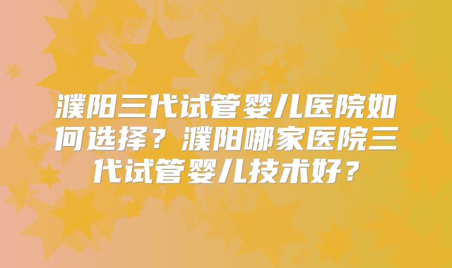 濮阳三代试管婴儿医院如何选择？濮阳哪家医院三代试管婴儿技术好？