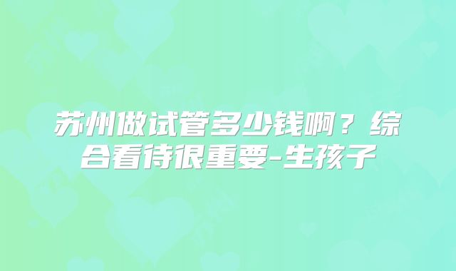 苏州做试管多少钱啊？综合看待很重要-生孩子