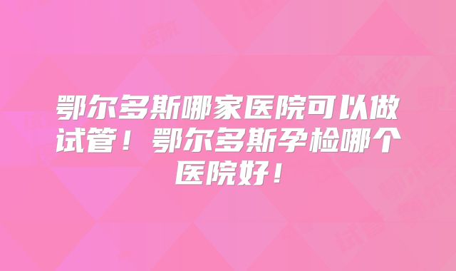 鄂尔多斯哪家医院可以做试管！鄂尔多斯孕检哪个医院好！