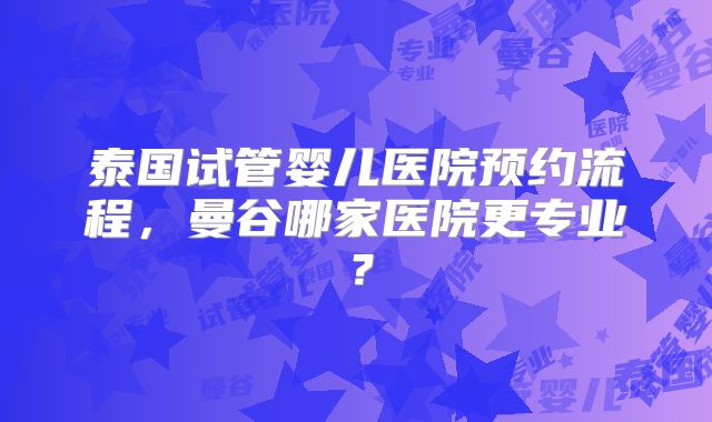 泰国试管婴儿医院预约流程，曼谷哪家医院更专业？