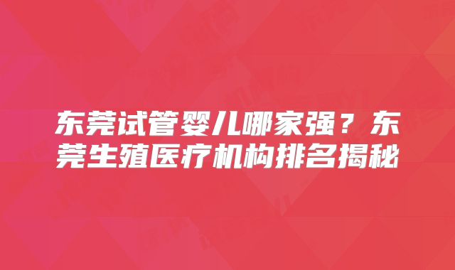 东莞试管婴儿哪家强？东莞生殖医疗机构排名揭秘