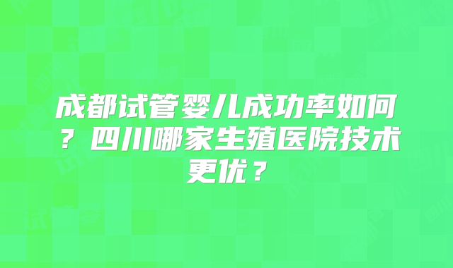 成都试管婴儿成功率如何？四川哪家生殖医院技术更优？