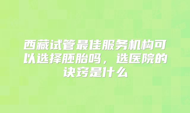 西藏试管最佳服务机构可以选择胚胎吗，选医院的诀窍是什么