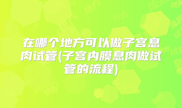 在哪个地方可以做子宫息肉试管(子宫内膜息肉做试管的流程)