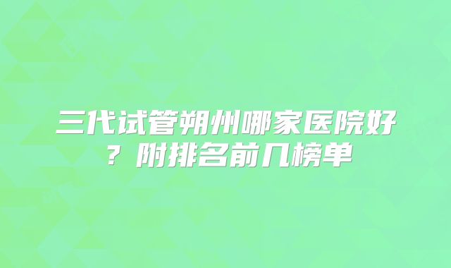 三代试管朔州哪家医院好？附排名前几榜单