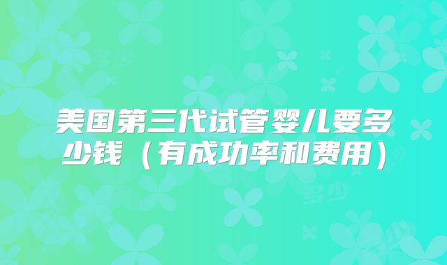美国第三代试管婴儿要多少钱（有成功率和费用）