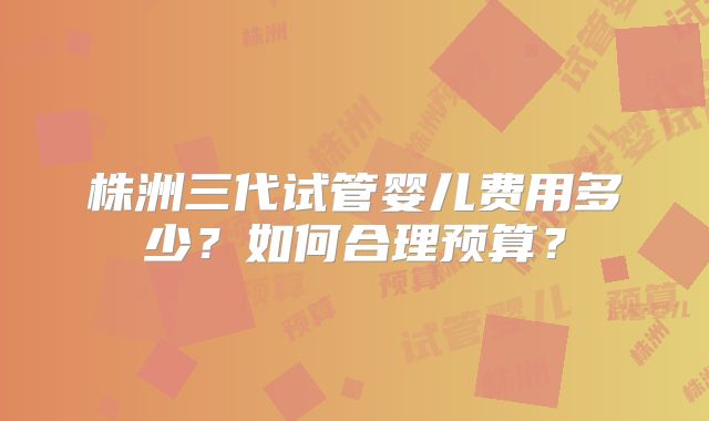 株洲三代试管婴儿费用多少？如何合理预算？