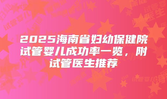 2025海南省妇幼保健院试管婴儿成功率一览，附试管医生推荐