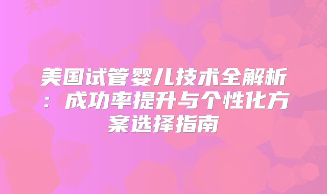 美国试管婴儿技术全解析：成功率提升与个性化方案选择指南