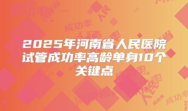 2025年河南省人民医院试管成功率高龄单身10个关键点