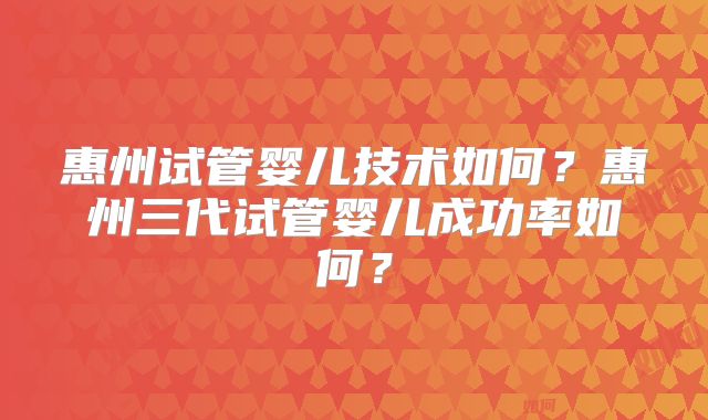 惠州试管婴儿技术如何？惠州三代试管婴儿成功率如何？