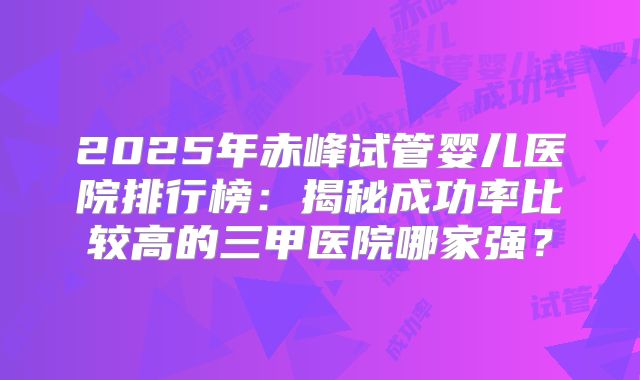 2025年赤峰试管婴儿医院排行榜：揭秘成功率比较高的三甲医院哪家强？