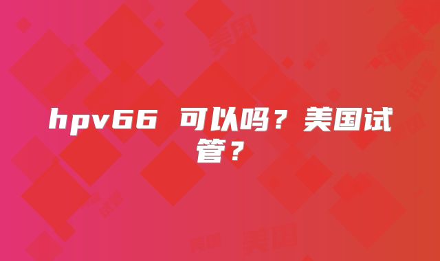 hpv66 可以吗？美国试管？