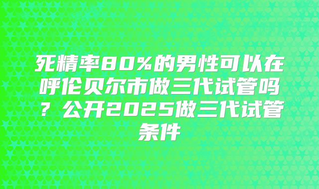 死精率80%的男性可以在呼伦贝尔市做三代试管吗？公开2025做三代试管条件