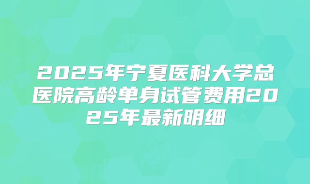 2025年宁夏医科大学总医院高龄单身试管费用2025年最新明细