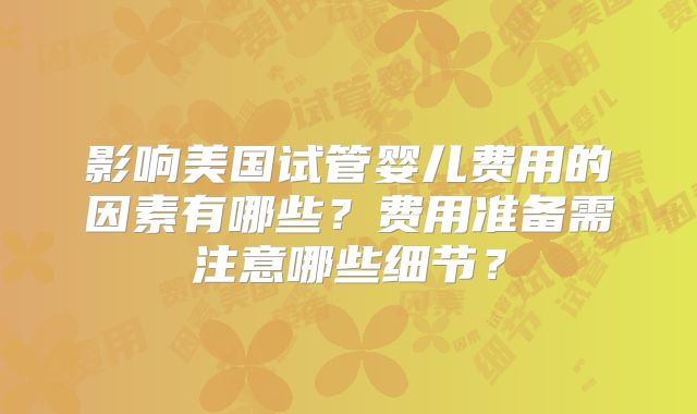 影响美国试管婴儿费用的因素有哪些？费用准备需注意哪些细节？