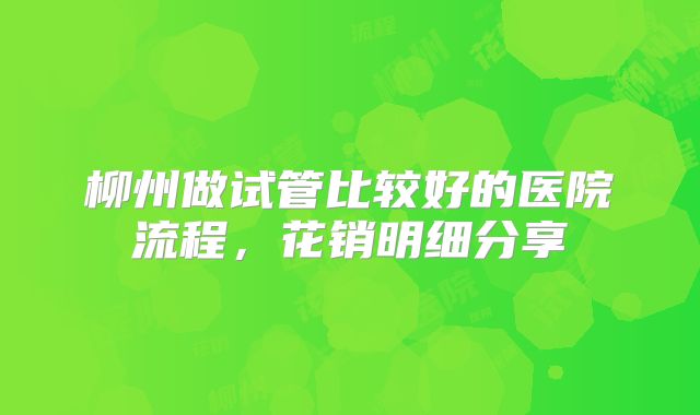 柳州做试管比较好的医院流程，花销明细分享
