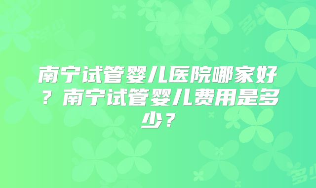 南宁试管婴儿医院哪家好?南宁试管婴儿费用是多少?