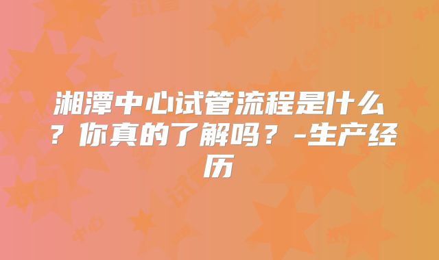 湘潭中心试管流程是什么？你真的了解吗？-生产经历