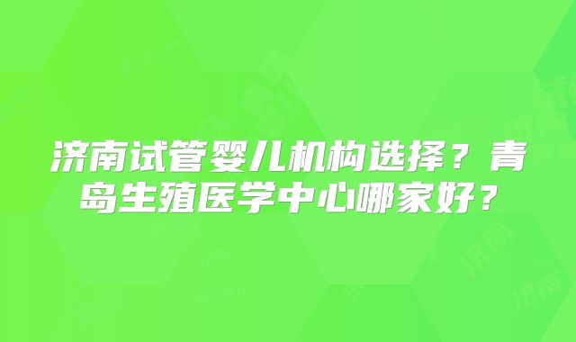 济南试管婴儿机构选择？青岛生殖医学中心哪家好？
