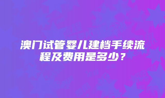 澳门试管婴儿建档手续流程及费用是多少？