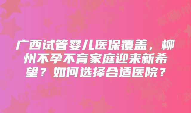 广西试管婴儿医保覆盖，柳州不孕不育家庭迎来新希望？如何选择合适医院？