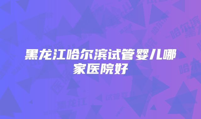 黑龙江哈尔滨试管婴儿哪家医院好