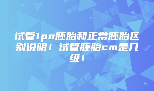 试管1pn胚胎和正常胚胎区别说明！试管胚胎cm是几级！